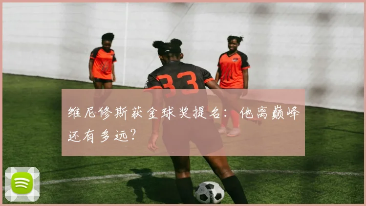 维尼修斯获金球奖提名：他离巅峰还有多远？