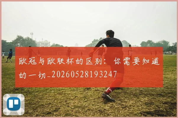 欧冠与欧联杯的区别:你需要知道的一切_20260528193247