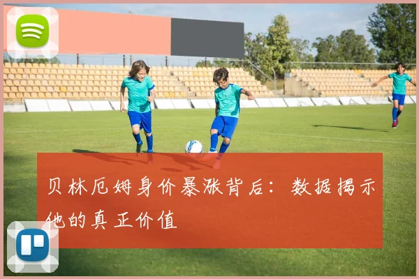 贝林厄姆身价暴涨背后：数据揭示他的真正价值