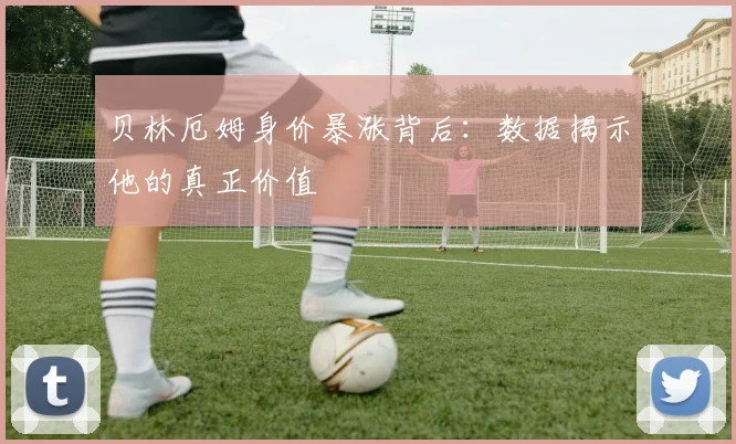 贝林厄姆身价暴涨背后：数据揭示他的真正价值
