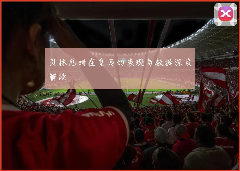 贝林厄姆在皇马的表现与数据深度解读